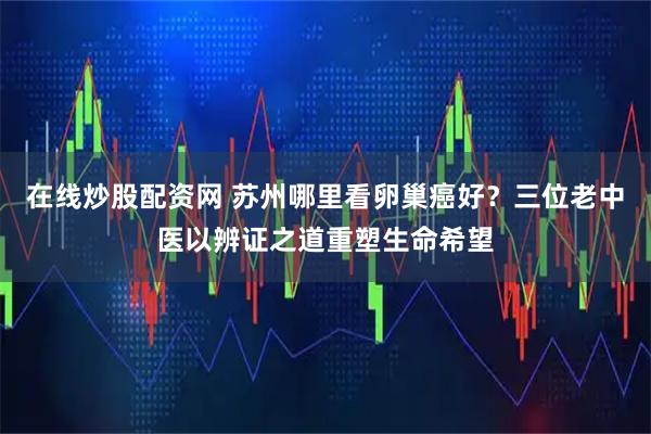 在线炒股配资网 苏州哪里看卵巢癌好？三位老中医以辨证之道重塑生命希望