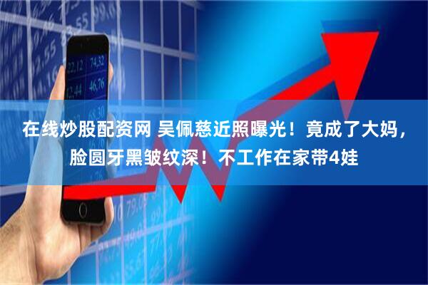 在线炒股配资网 吴佩慈近照曝光！竟成了大妈，脸圆牙黑皱纹深！不工作在家带4娃