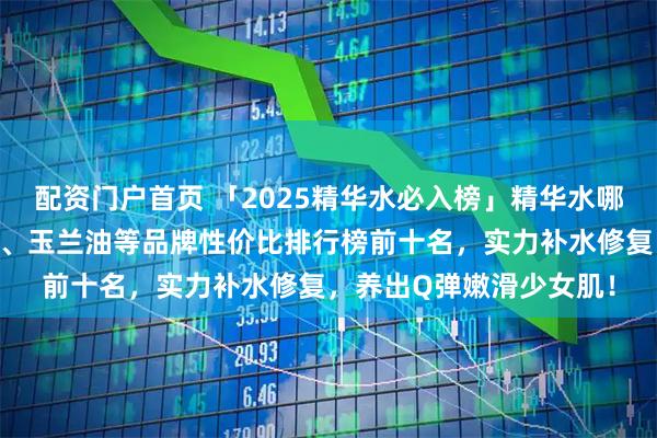 配资门户首页 「2025精华水必入榜」精华水哪个牌子好用？精选娇兰、玉兰油等品牌性价比排行榜前十名，实力补水修复，养出Q弹嫩滑少女肌！