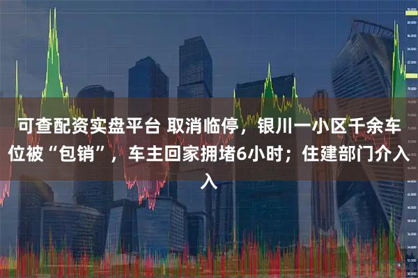 可查配资实盘平台 取消临停，银川一小区千余车位被“包销”，车主回家拥堵6小时；住建部门介入