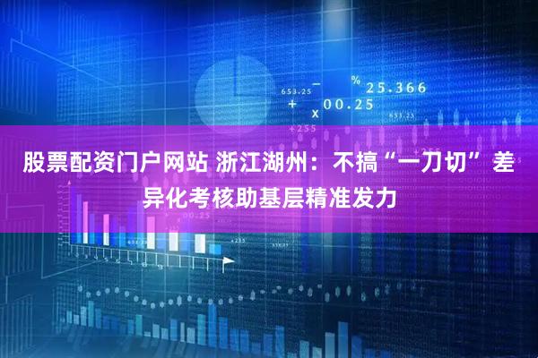 股票配资门户网站 浙江湖州：不搞“一刀切” 差异化考核助基层精准发力