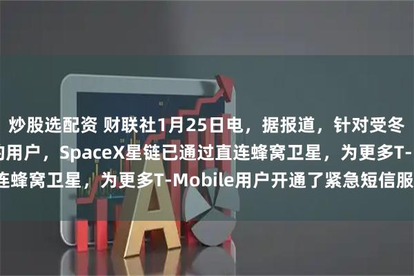 炒股选配资 财联社1月25日电，据报道，针对受冬季风暴“弗恩”影响的用户，SpaceX星链已通过直连蜂窝卫星，为更多T-Mobile用户开通了紧急短信服务。