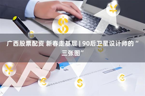 广西股票配资 新春走基层 | 90后卫星设计师的“三张图”