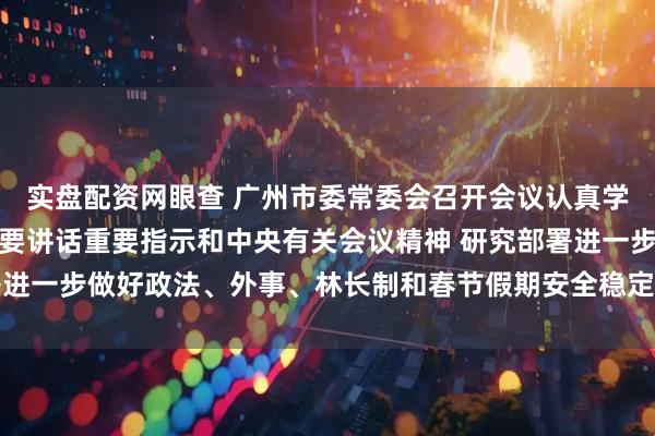 实盘配资网眼查 广州市委常委会召开会议认真学习贯彻习近平总书记重要讲话重要指示和中央有关会议精神 研究部署进一步做好政法、外事、林长制和春节假期安全稳定等工作 冯忠华主持