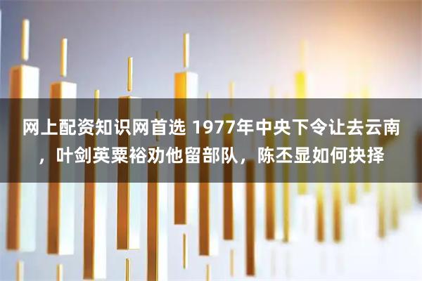网上配资知识网首选 1977年中央下令让去云南，叶剑英粟裕劝他留部队，陈丕显如何抉择