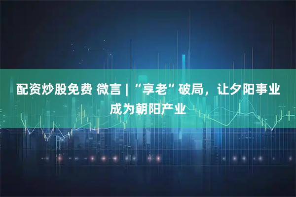 配资炒股免费 微言 | “享老”破局，让夕阳事业成为朝阳产业