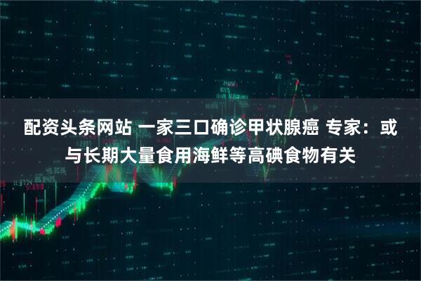 配资头条网站 一家三口确诊甲状腺癌 专家：或与长期大量食用海鲜等高碘食物有关