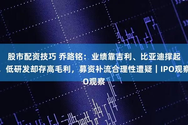 股市配资技巧 乔路铭：业绩靠吉利、比亚迪撑起，低研发却存高毛利，募资补流合理性遭疑｜IPO观察