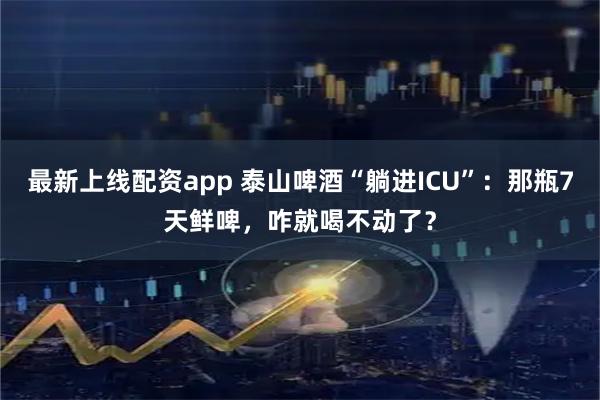 最新上线配资app 泰山啤酒“躺进ICU”：那瓶7天鲜啤，咋就喝不动了？