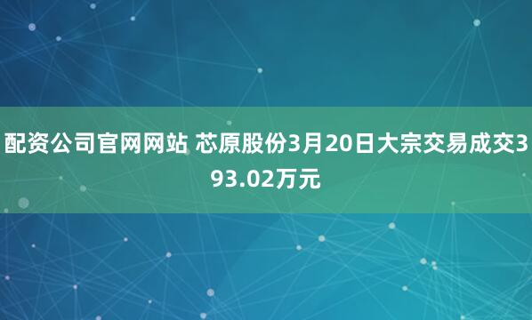 配资公司官网网站 芯原股份3月20日大宗交易成交393.02万元