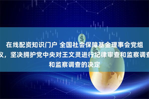 在线配资知识门户 全国社会保障基金理事会党组召开会议，坚决拥护党中央对王文灵进行纪律审查和监察调查的决定