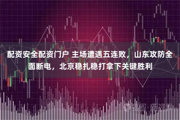 配资安全配资门户 主场遭遇五连败，山东攻防全面断电，北京稳扎稳打拿下关键胜利