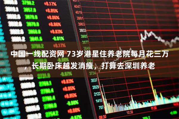 中国一线配资网 73岁港星住养老院每月花三万，长期卧床越发消瘦，打算去深圳养老