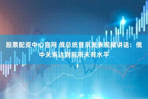 股票配资中心官网 俄总统普京发表视频讲话：俄中关系达到前所未有水平