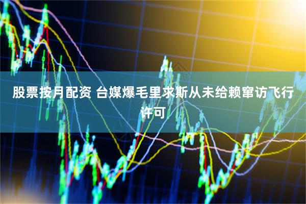 股票按月配资 台媒爆毛里求斯从未给赖窜访飞行许可