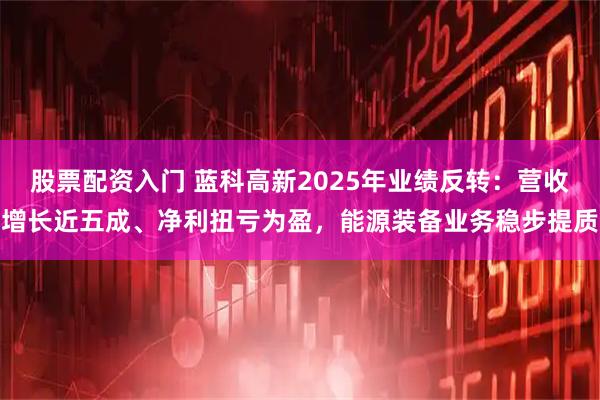 股票配资入门 蓝科高新2025年业绩反转：营收增长近五成、净利扭亏为盈，能源装备业务稳步提质