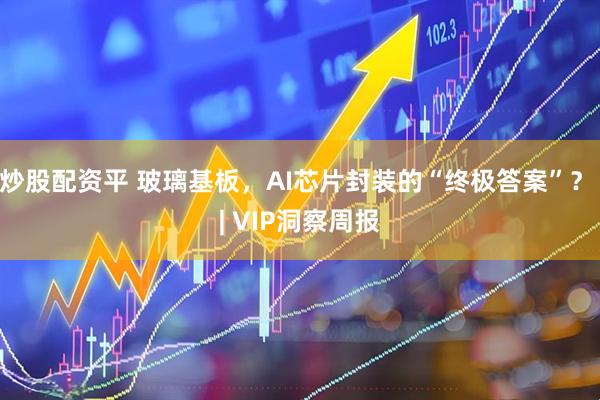 炒股配资平 玻璃基板，AI芯片封装的“终极答案”？ | VIP洞察周报