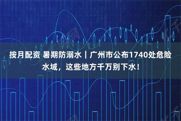按月配资 暑期防溺水｜广州市公布1740处危险水域，这些地方千万别下水！