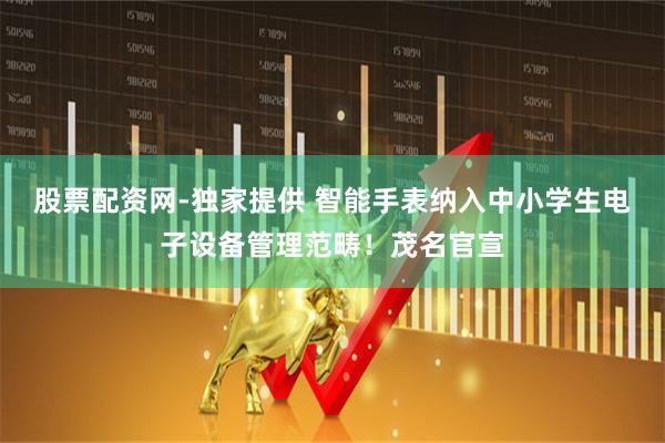 股票配资网-独家提供 智能手表纳入中小学生电子设备管理范畴！茂名官宣